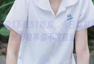 下载51吃瓜，今日吃瓜必吃的精彩故事你不容错过！