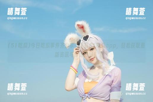 今日吃瓜事件齐分享，下载51吃瓜app，轻松获取最新资讯与讨论热帖！