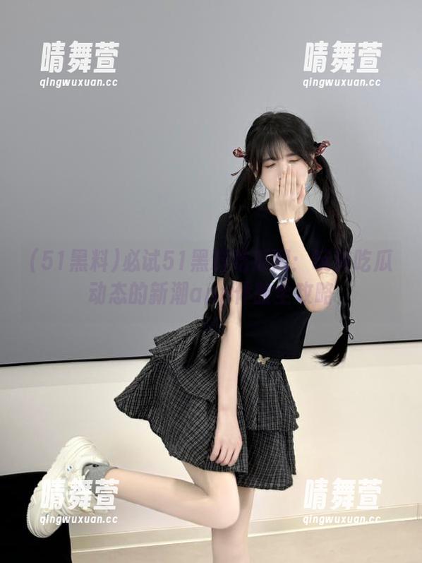 必试51黑料吃瓜网：玩转吃瓜动态的新潮app体验全攻略