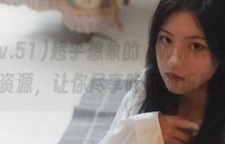 超乎想象的“www.51cg.fun”资源，让你尽享吃瓜的乐趣和智慧